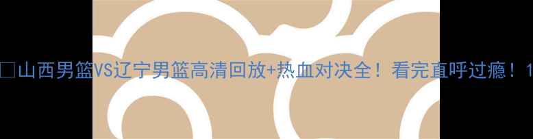 图片 🔥山西男篮VS辽宁男篮高清回放+热血对决全！看完直呼过瘾！1