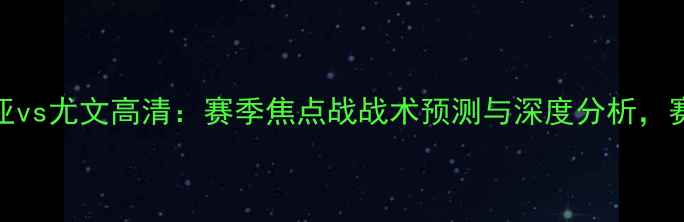 图片 🔥巴伦西亚vs尤文高清：赛季焦点战战术预测与深度分析，赛前必看！