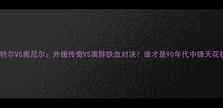 图片 🔥巴特尔VS奥尼尔：外援传奇VS奥胖铁血对决！谁才是90年代中锋天花板？1