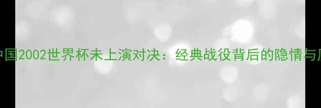图片 🔥巴西vs中国2002世界杯未上演对决：经典战役背后的隐情与历史回顾🔥