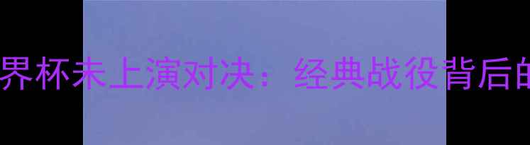 图片 🔥巴西vs中国2002世界杯未上演对决：经典战役背后的隐情与历史回顾🔥1