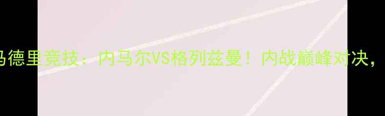 图片 🔥巴黎圣日耳曼VS马德里竞技：内马尔VS格列兹曼！内战巅峰对决，谁将问鼎欧冠？🔥1