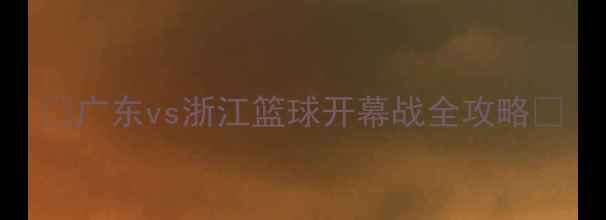 图片 🔥广东vs浙江篮球开幕战全攻略🔥