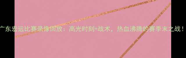 图片 🔥广东宏远比赛录像回放：高光时刻+战术，热血沸腾的赛季末之战！🔥