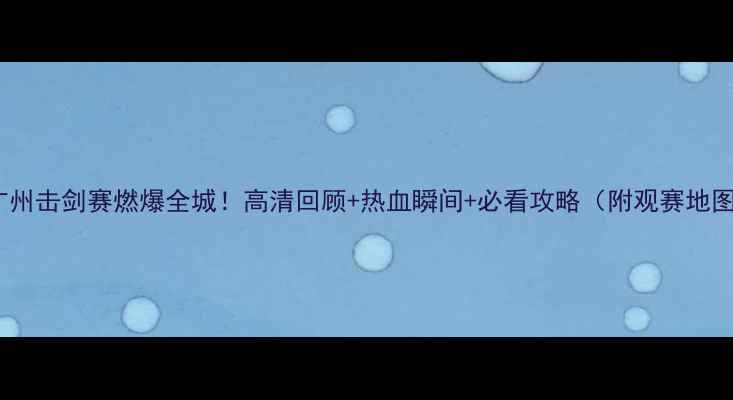 图片 🔥广州击剑赛燃爆全城！高清回顾+热血瞬间+必看攻略（附观赛地图）2