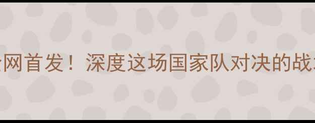 图片 🔥库托vs里奇哈顿全网首发！深度这场国家队对决的战术密码与球星博弈⚽