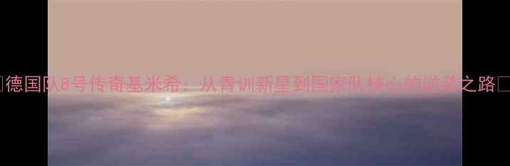 图片 🔥德国队8号传奇基米希：从青训新星到国家队核心的逆袭之路🔥2