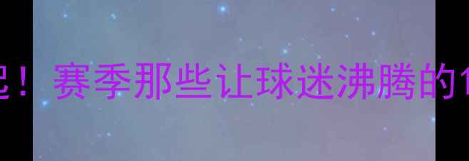 图片 🔥快船王朝崛起！赛季那些让球迷沸腾的10大高光时刻🔥