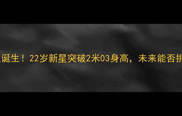 图片 🔥快船队天花板球员诞生！22岁新星突破2米03身高，未来能否挑战联盟第一人？🔥2