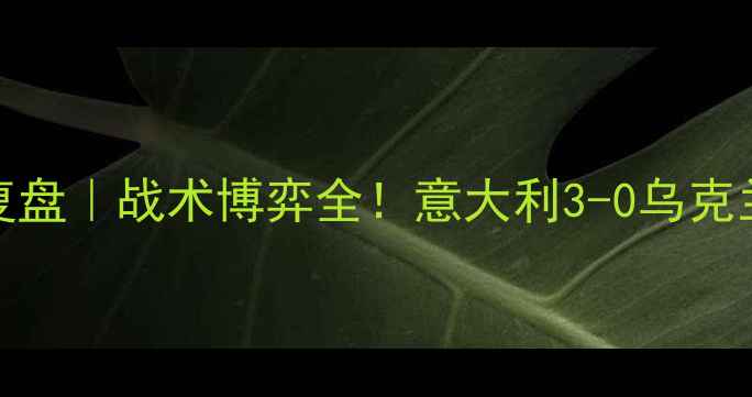 图片 🔥意乌大战1011复盘｜战术博弈全！意大利3-0乌克兰的三大制胜法宝