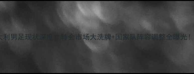 图片 🔥意大利男足现状深度：转会市场大洗牌+国家队阵容调整全曝光！🇮🇹1