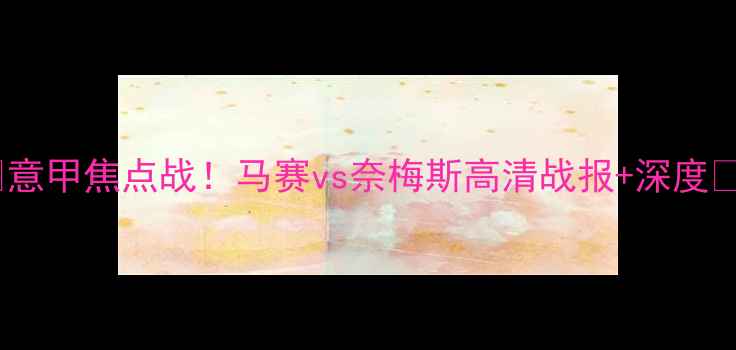 图片 🔥意甲焦点战！马赛vs奈梅斯高清战报+深度💥1