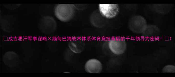 图片 🔥成吉思汗军事谋略×缅甸巴猜战术体系体育竞技背后的千年领导力密码！💥1