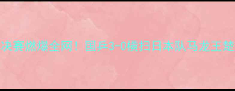 图片 🔥成都国际乒联总决赛燃爆全网！国乒3-0横扫日本队马龙王楚钦高光时刻全回顾