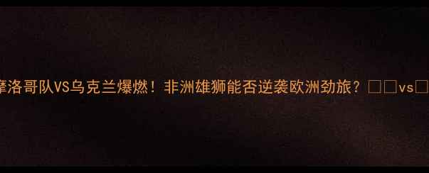 图片 🔥摩洛哥队VS乌克兰爆燃！非洲雄狮能否逆袭欧洲劲旅？🇲🇦vs🇺🇦1