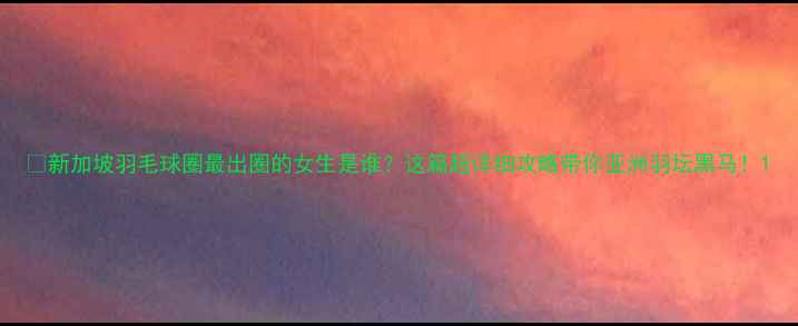 图片 🔥新加坡羽毛球圈最出圈的女生是谁？这篇超详细攻略带你亚洲羽坛黑马！1