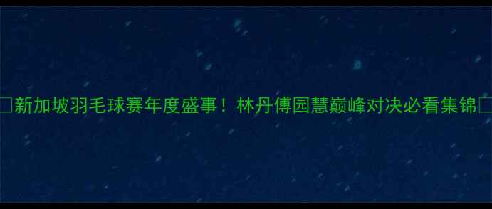 图片 🔥新加坡羽毛球赛年度盛事！林丹傅园慧巅峰对决必看集锦🔥