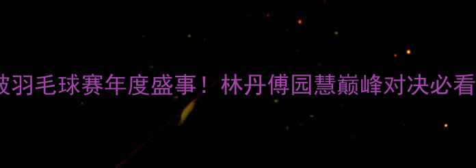 图片 🔥新加坡羽毛球赛年度盛事！林丹傅园慧巅峰对决必看集锦🔥2