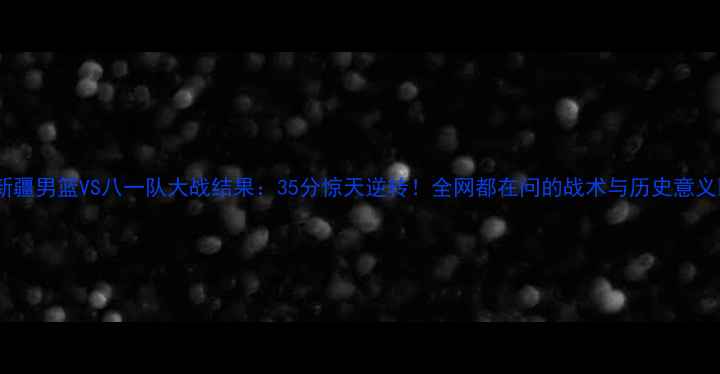 图片 🔥新疆男篮VS八一队大战结果：35分惊天逆转！全网都在问的战术与历史意义🔥1