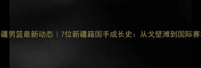 图片 🔥新疆男篮最新动态｜7位新疆籍国手成长史：从戈壁滩到国际赛场！