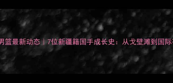 图片 🔥新疆男篮最新动态｜7位新疆籍国手成长史：从戈壁滩到国际赛场！2