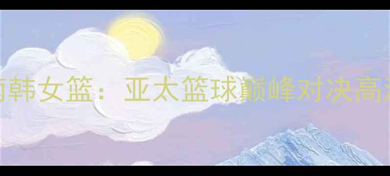 图片 🔥新西兰女篮VS南韩女篮：亚太篮球巅峰对决高清赛况全回顾！💥