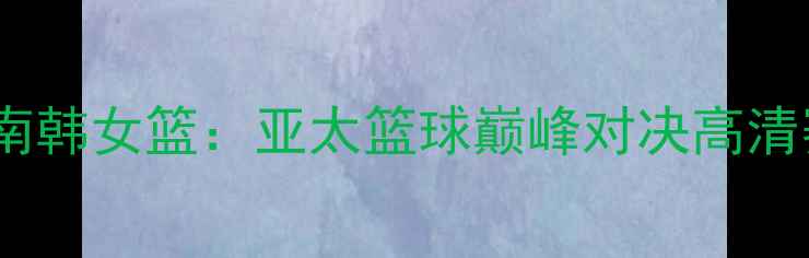 图片 🔥新西兰女篮VS南韩女篮：亚太篮球巅峰对决高清赛况全回顾！💥1