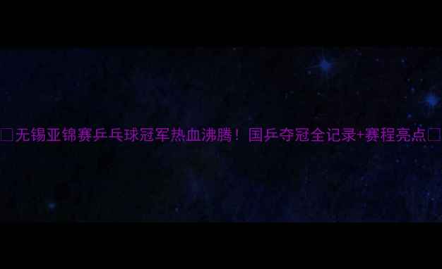 图片 🔥无锡亚锦赛乒乓球冠军热血沸腾！国乒夺冠全记录+赛程亮点🔥