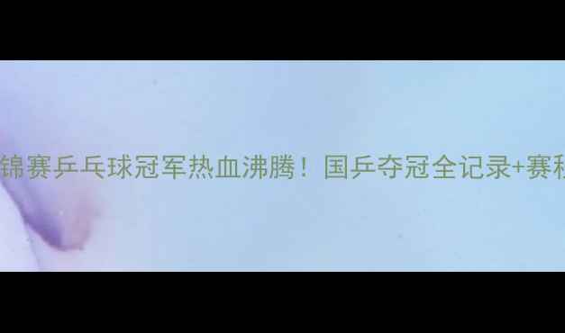 图片 🔥无锡亚锦赛乒乓球冠军热血沸腾！国乒夺冠全记录+赛程亮点🔥2