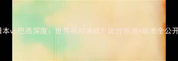 图片 🔥日本vs巴西深度：世界杯对决战！比分预测+战术全公开🔥1