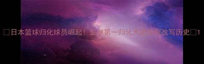 图片 🔥日本篮球归化球员崛起！亚洲第一归化天团如何改写历史🔥1