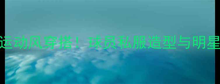 图片 🔥明星同款运动风穿搭！球员私服造型与明星撞衫瞬间🔥