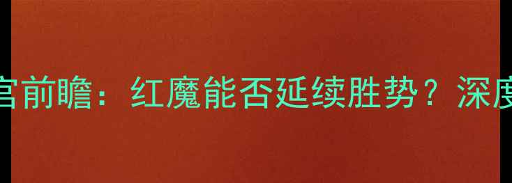 图片 🔥曼联vs水晶宫前瞻：红魔能否延续胜势？深度赛前五大看点