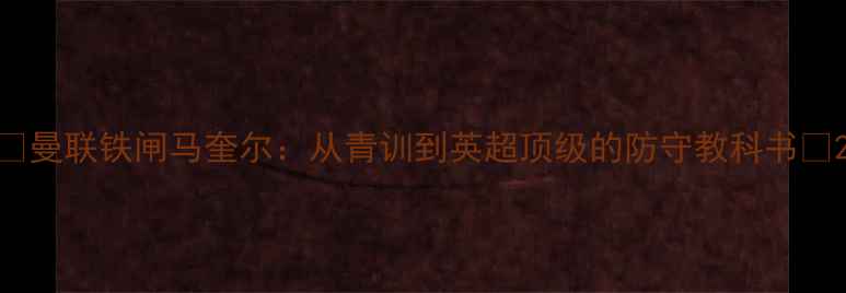 图片 🔥曼联铁闸马奎尔：从青训到英超顶级的防守教科书🔥2