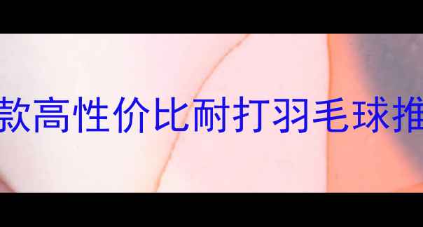 图片 🔥最值得入手的5款高性价比耐打羽毛球推荐！附选购指南1