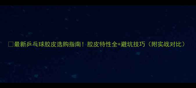 图片 🔥最新乒乓球胶皮选购指南！胶皮特性全+避坑技巧（附实战对比）