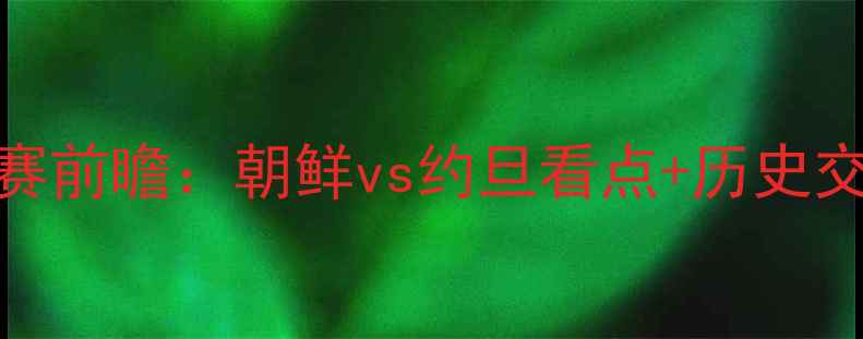 图片 🔥朝鲜vs约旦比赛前瞻：朝鲜vs约旦看点+历史交锋+战术预测🔥2