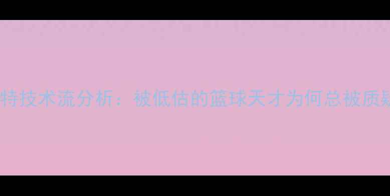 图片 🔥杜兰特技术流分析：被低估的篮球天才为何总被质疑？🔥2