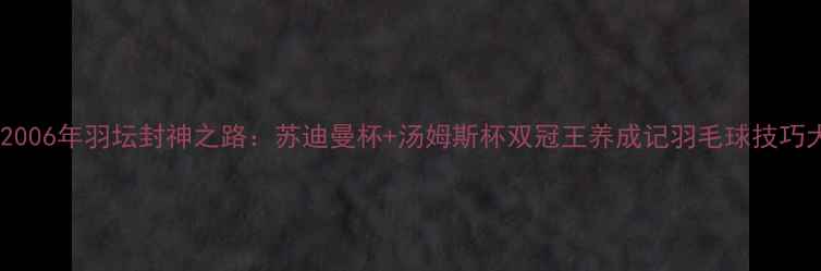 图片 🔥林丹2006年羽坛封神之路：苏迪曼杯+汤姆斯杯双冠王养成记羽毛球技巧大公开1