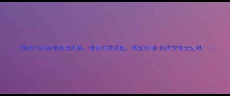 图片 🔥梅西VS阿森纳高清图集：绿茵对决深度，赛前预测+历史交锋全记录！🔥