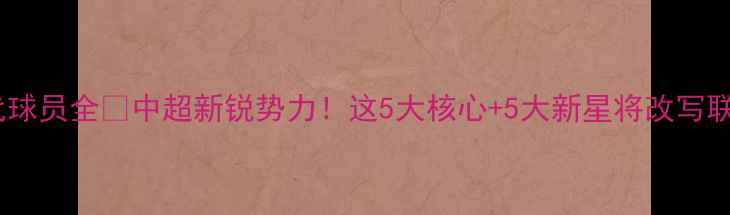 图片 🔥武汉当代球员全⚽中超新锐势力！这5大核心+5大新星将改写联赛格局！1
