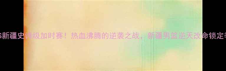 图片 🔥浙江VS新疆史诗级加时赛！热血沸腾的逆袭之战，新疆男篮逆天改命锁定季后赛🔥