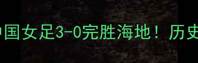 图片 🔥海地vs中国女足高清战报：中国女足3-0完胜海地！历史性胜利背后的热血故事与战术2