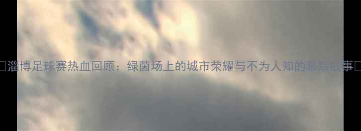 图片 🔥淄博足球赛热血回顾：绿茵场上的城市荣耀与不为人知的幕后故事🏆