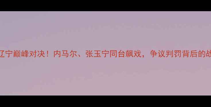 图片 🔥深圳vs辽宁巅峰对决！内马尔、张玉宁同台飙戏，争议判罚背后的战术博弈🔥