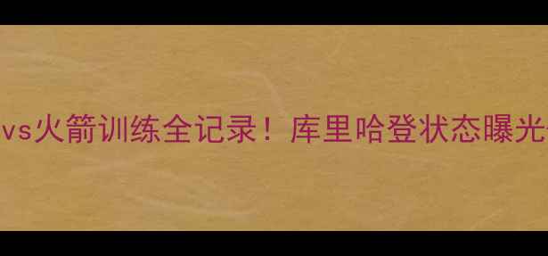 图片 🔥深度勇士vs火箭训练全记录！库里哈登状态曝光+战术大🔥1