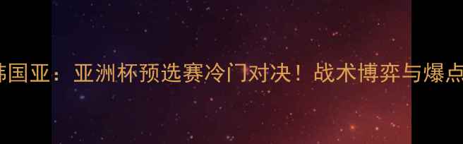 图片 🔥深度瑞典vs韩国亚：亚洲杯预选赛冷门对决！战术博弈与爆点时刻全记录🏆1