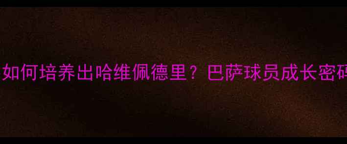 图片 🔥深度诺坎普青训体系如何培养出哈维佩德里？巴萨球员成长密码+未来5大潜力新星！2