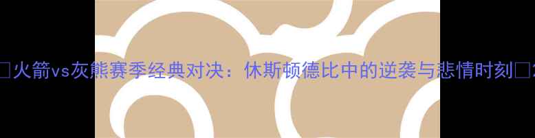 图片 🔥火箭vs灰熊赛季经典对决：休斯顿德比中的逆袭与悲情时刻🔥2