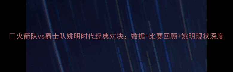 图片 🔥火箭队vs爵士队姚明时代经典对决：数据+比赛回顾+姚明现状深度